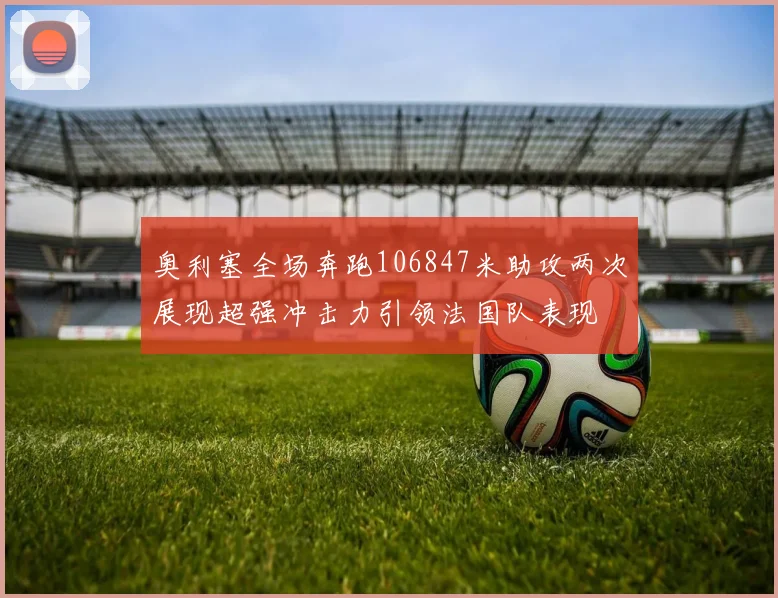 奥利塞全场奔跑106847米助攻两次展现超强冲击力引领法国队表现