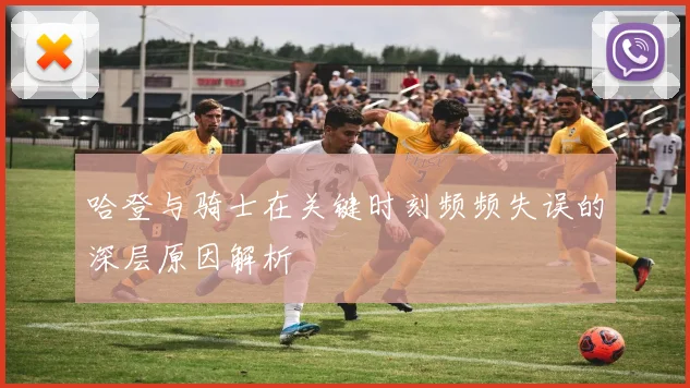 哈登与骑士在关键时刻频频失误的深层原因解析
