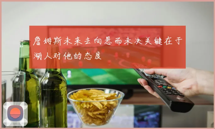 詹姆斯未来去向悬而未决关键在于湖人对他的态度
