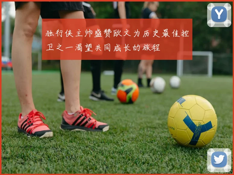 独行侠主帅盛赞欧文为历史最佳控卫之一渴望共同成长的旅程