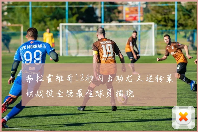 弗拉霍维奇12秒闪击助尤文逆转莱切战役全场最佳球员揭晓