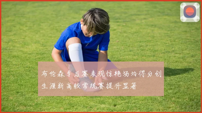 布伦森季后赛表现惊艳场均得分创生涯新高较常规赛提升显著