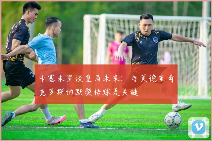 卡塞米罗谈皇马未来：与莫德里奇克罗斯的默契传球是关键