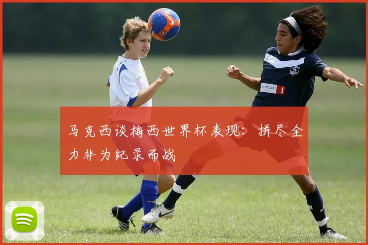 马克西谈梅西世界杯表现：拼尽全力非为纪录而战