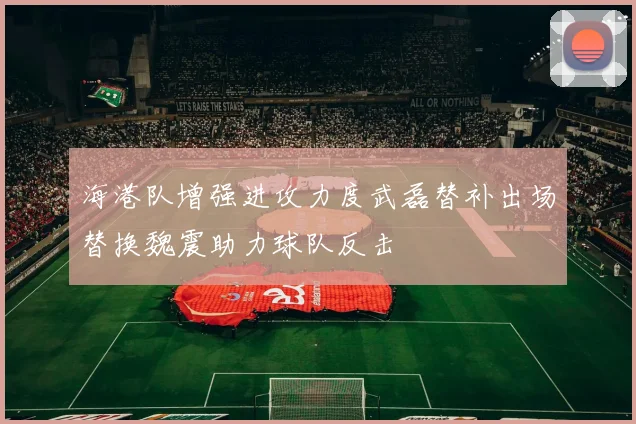海港队增强进攻力度武磊替补出场替换魏震助力球队反击