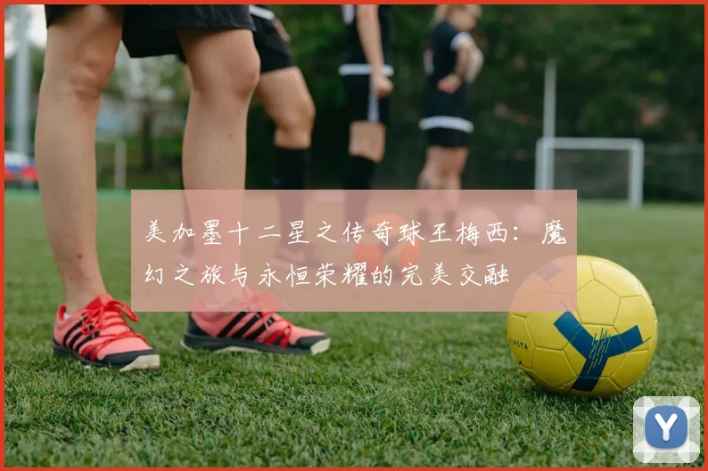 美加墨十二星之传奇球王梅西：魔幻之旅与永恒荣耀的完美交融