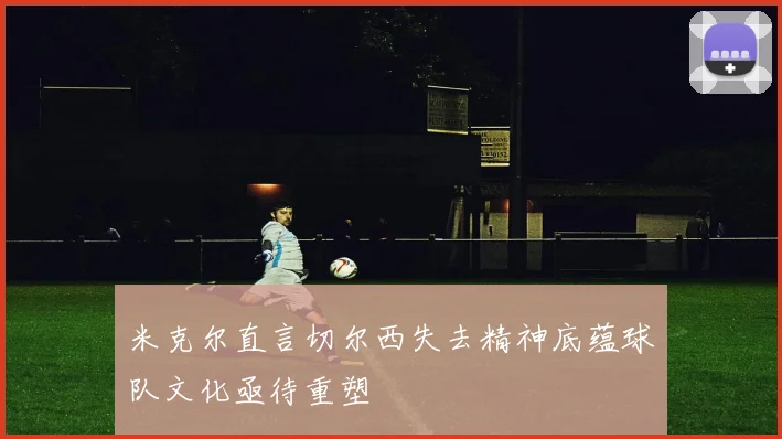 米克尔直言切尔西失去精神底蕴球队文化亟待重塑